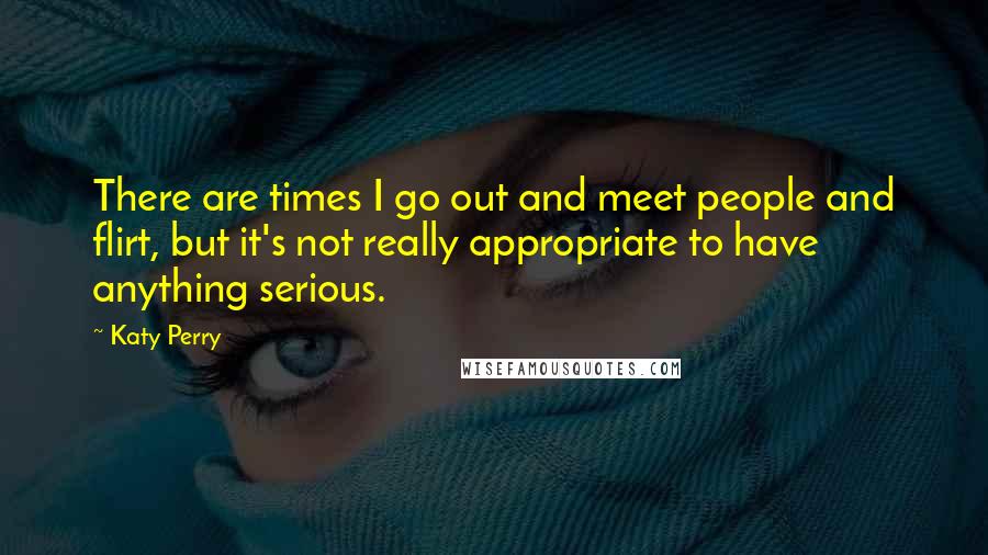 Katy Perry Quotes: There are times I go out and meet people and flirt, but it's not really appropriate to have anything serious.
