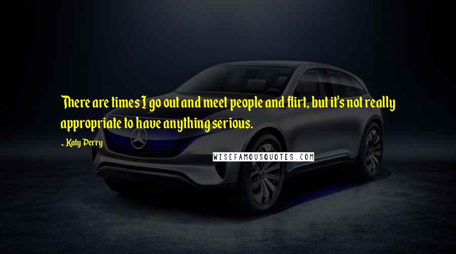 Katy Perry Quotes: There are times I go out and meet people and flirt, but it's not really appropriate to have anything serious.