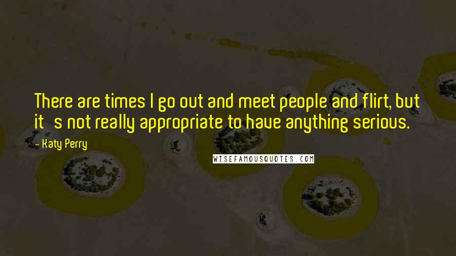 Katy Perry Quotes: There are times I go out and meet people and flirt, but it's not really appropriate to have anything serious.