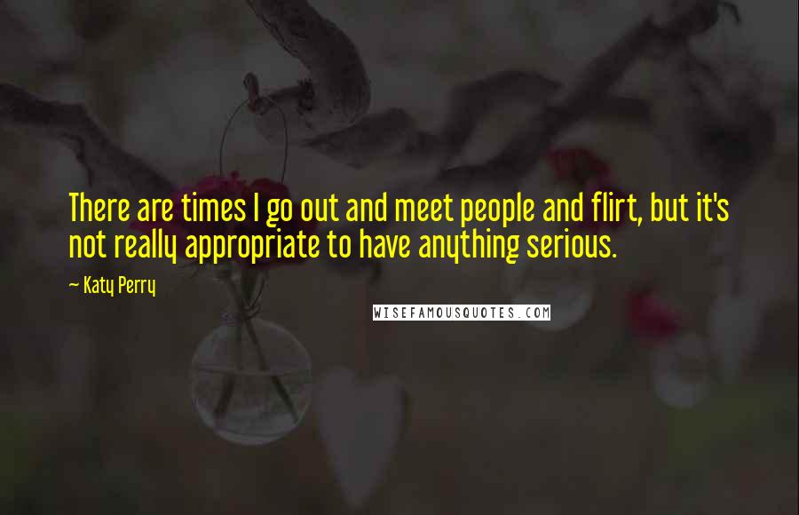 Katy Perry Quotes: There are times I go out and meet people and flirt, but it's not really appropriate to have anything serious.