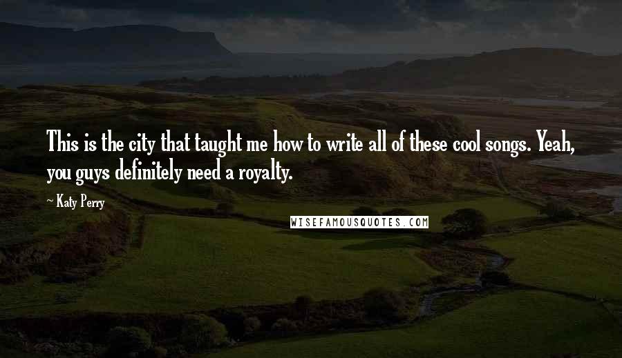 Katy Perry Quotes: This is the city that taught me how to write all of these cool songs. Yeah, you guys definitely need a royalty.