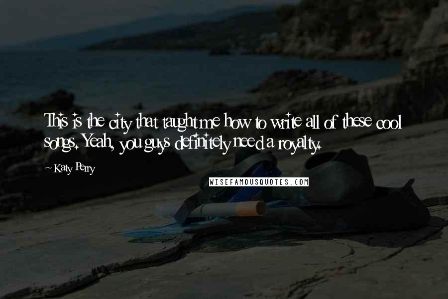 Katy Perry Quotes: This is the city that taught me how to write all of these cool songs. Yeah, you guys definitely need a royalty.