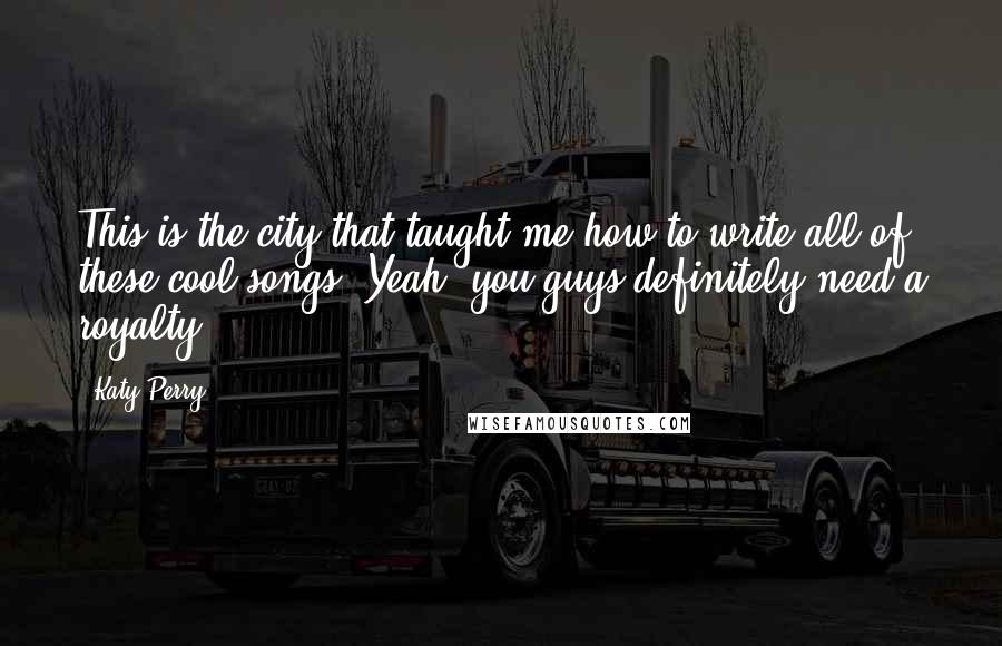 Katy Perry Quotes: This is the city that taught me how to write all of these cool songs. Yeah, you guys definitely need a royalty.