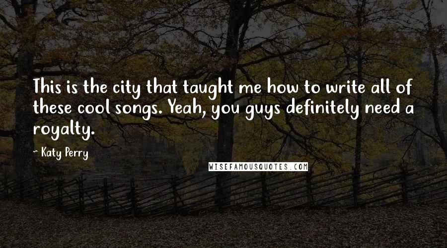 Katy Perry Quotes: This is the city that taught me how to write all of these cool songs. Yeah, you guys definitely need a royalty.