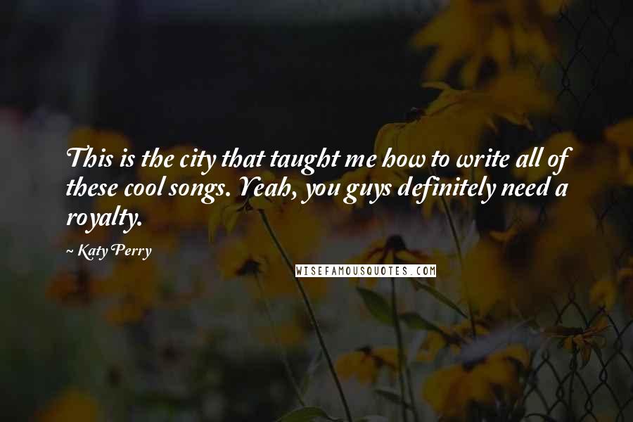 Katy Perry Quotes: This is the city that taught me how to write all of these cool songs. Yeah, you guys definitely need a royalty.