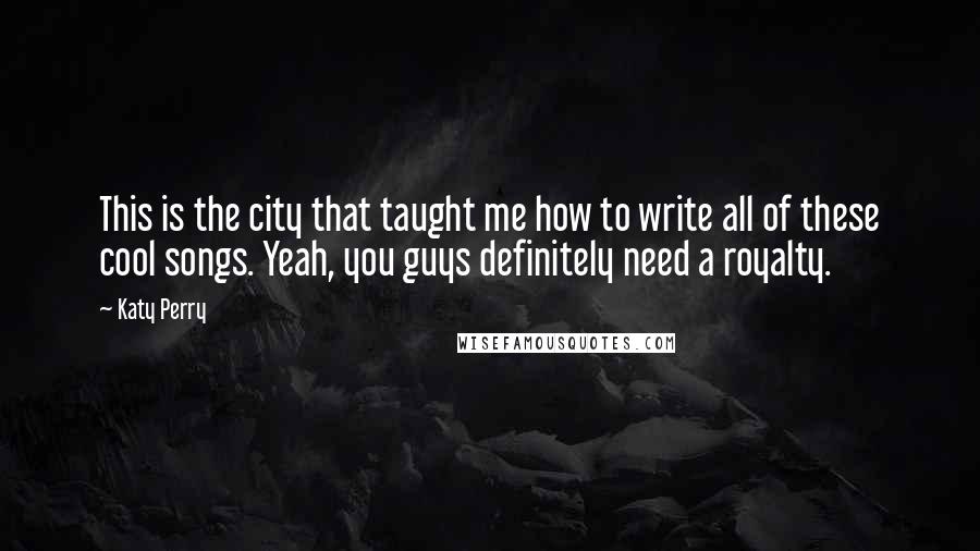 Katy Perry Quotes: This is the city that taught me how to write all of these cool songs. Yeah, you guys definitely need a royalty.