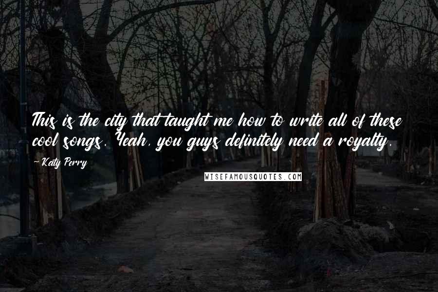 Katy Perry Quotes: This is the city that taught me how to write all of these cool songs. Yeah, you guys definitely need a royalty.