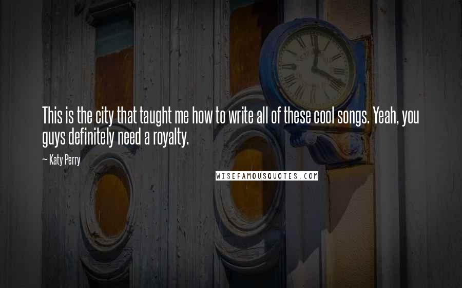 Katy Perry Quotes: This is the city that taught me how to write all of these cool songs. Yeah, you guys definitely need a royalty.