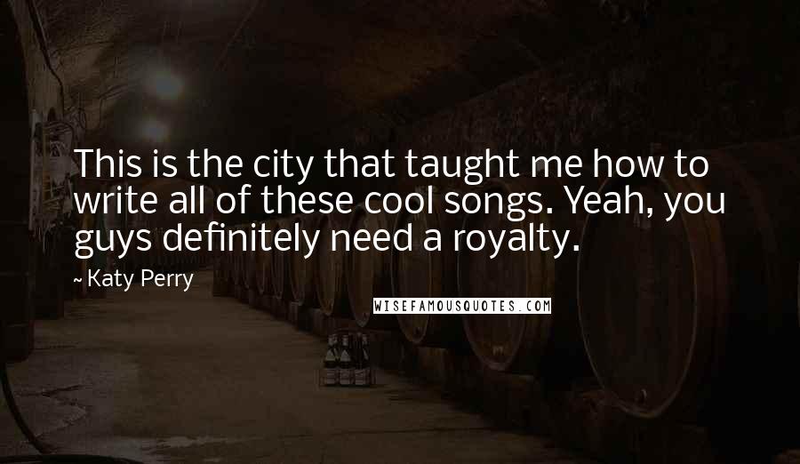 Katy Perry Quotes: This is the city that taught me how to write all of these cool songs. Yeah, you guys definitely need a royalty.