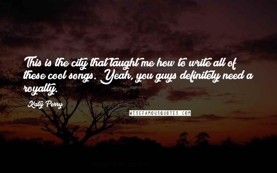 Katy Perry Quotes: This is the city that taught me how to write all of these cool songs. Yeah, you guys definitely need a royalty.