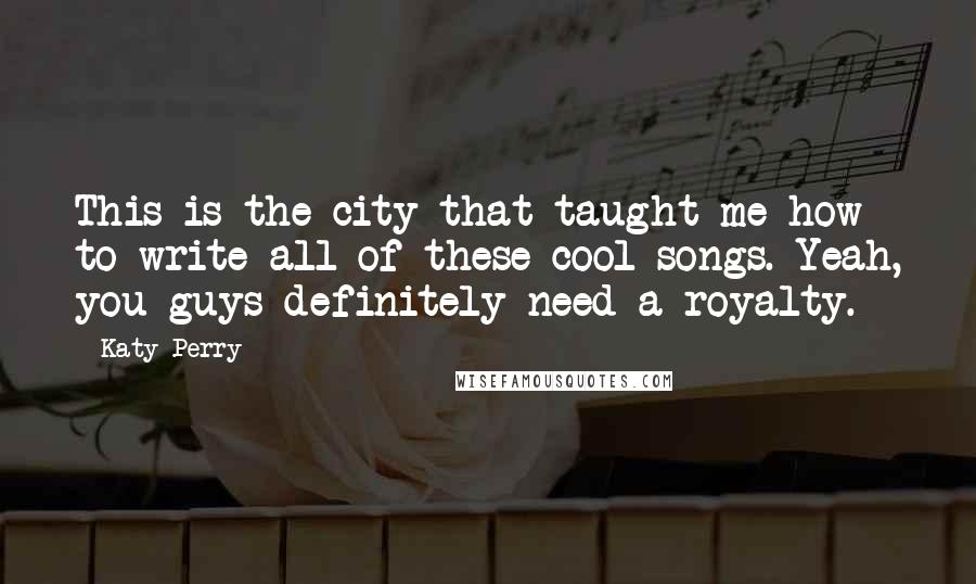 Katy Perry Quotes: This is the city that taught me how to write all of these cool songs. Yeah, you guys definitely need a royalty.