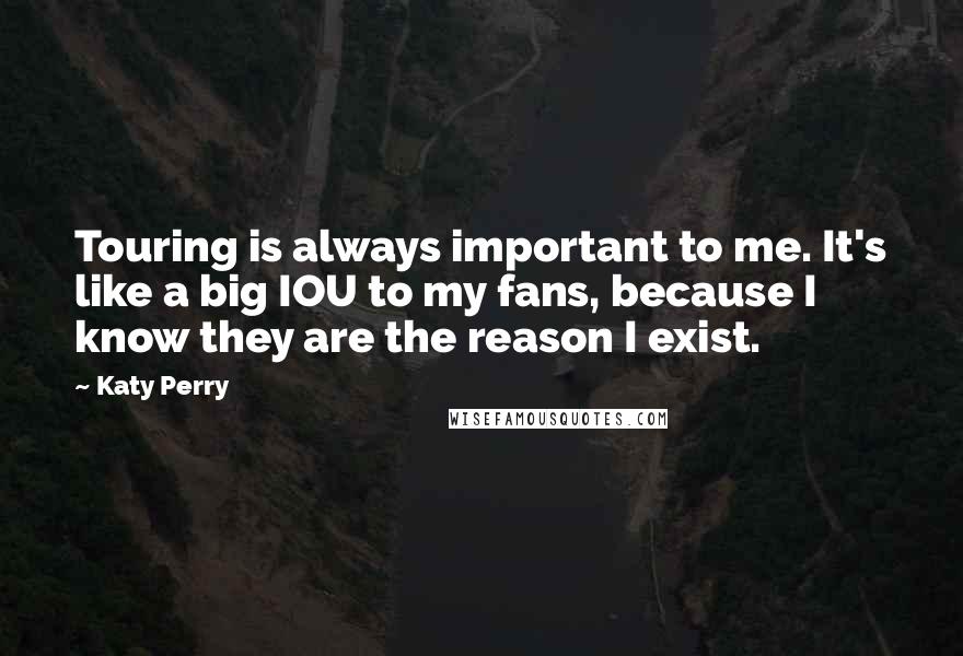 Katy Perry Quotes: Touring is always important to me. It's like a big IOU to my fans, because I know they are the reason I exist.