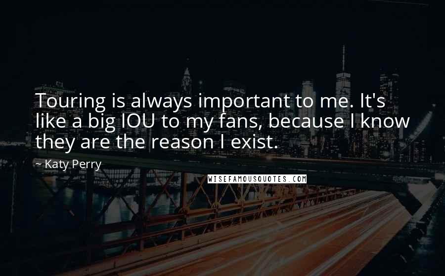 Katy Perry Quotes: Touring is always important to me. It's like a big IOU to my fans, because I know they are the reason I exist.