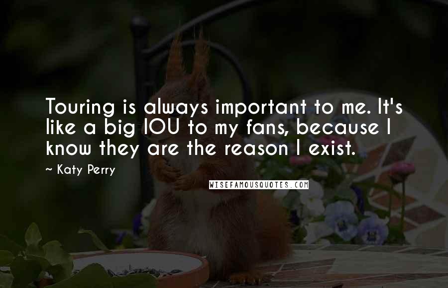 Katy Perry Quotes: Touring is always important to me. It's like a big IOU to my fans, because I know they are the reason I exist.