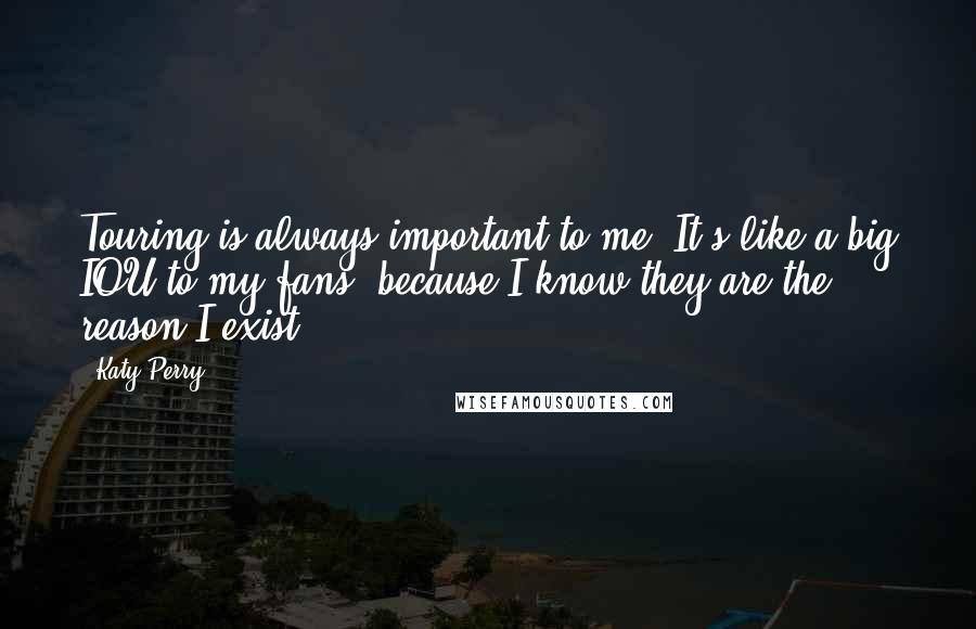 Katy Perry Quotes: Touring is always important to me. It's like a big IOU to my fans, because I know they are the reason I exist.
