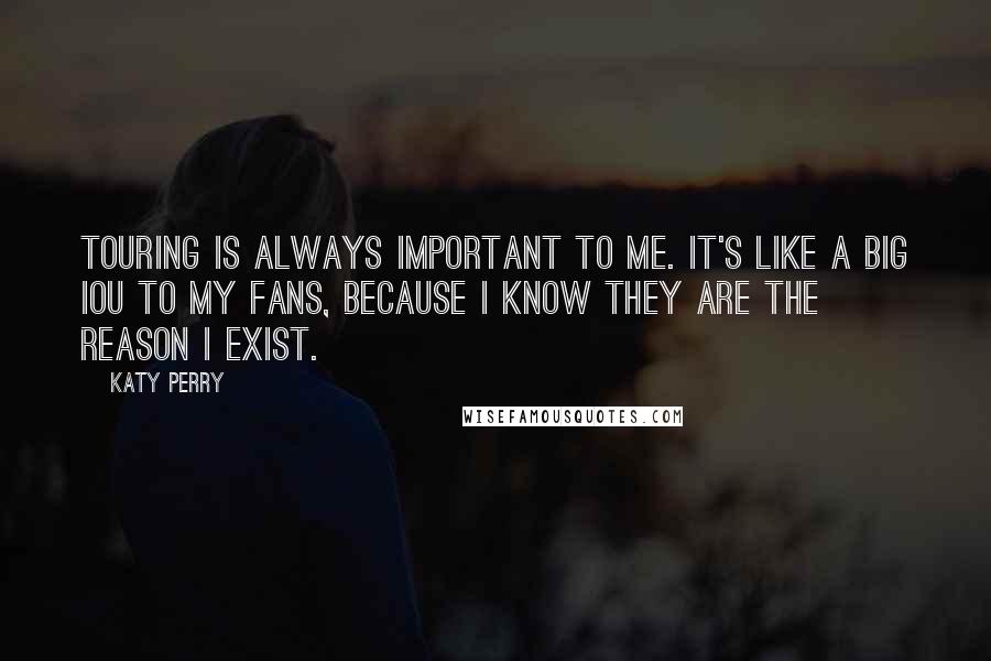 Katy Perry Quotes: Touring is always important to me. It's like a big IOU to my fans, because I know they are the reason I exist.