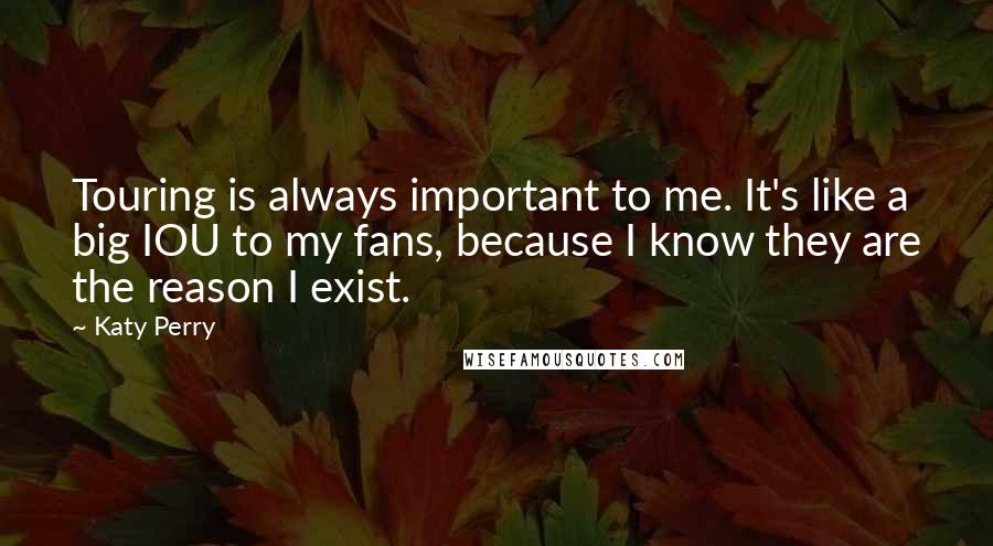 Katy Perry Quotes: Touring is always important to me. It's like a big IOU to my fans, because I know they are the reason I exist.