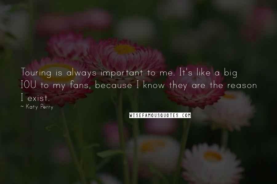 Katy Perry Quotes: Touring is always important to me. It's like a big IOU to my fans, because I know they are the reason I exist.