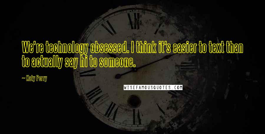 Katy Perry Quotes: We're technology obsessed. I think it's easier to text than to actually say hi to someone.