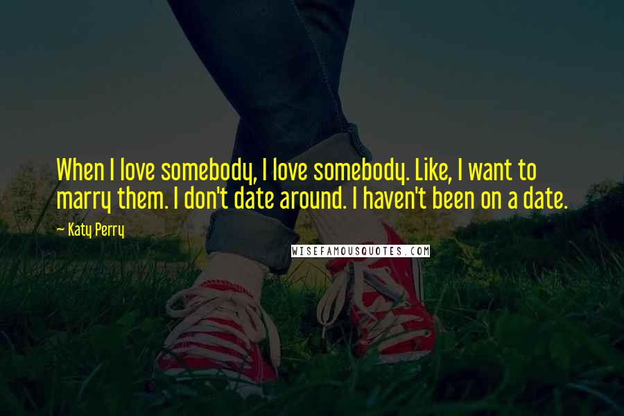 Katy Perry Quotes: When I love somebody, I love somebody. Like, I want to marry them. I don't date around. I haven't been on a date.