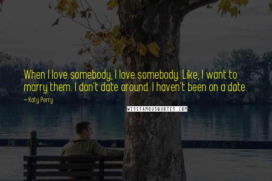 Katy Perry Quotes: When I love somebody, I love somebody. Like, I want to marry them. I don't date around. I haven't been on a date.