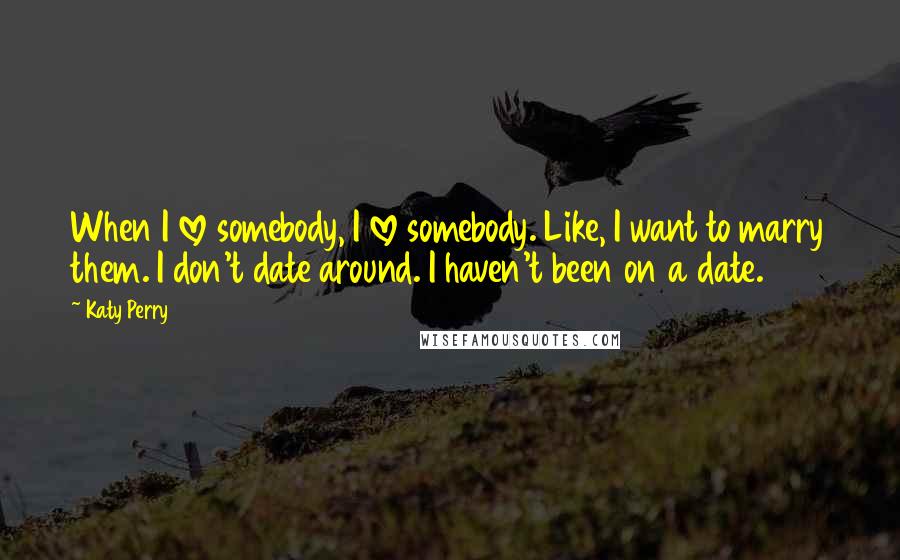 Katy Perry Quotes: When I love somebody, I love somebody. Like, I want to marry them. I don't date around. I haven't been on a date.