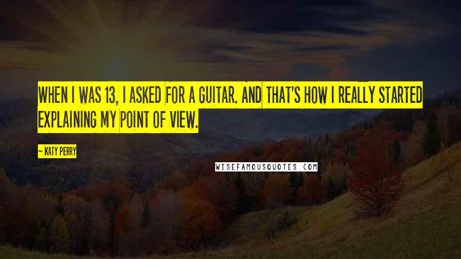 Katy Perry Quotes: When I was 13, I asked for a guitar. And that's how I really started explaining my point of view.