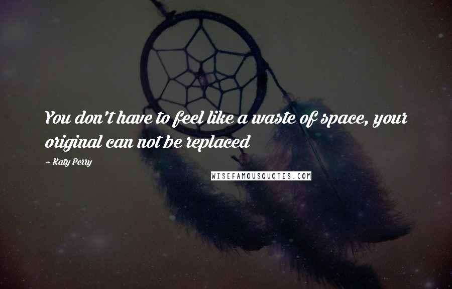 Katy Perry Quotes: You don't have to feel like a waste of space, your original can not be replaced