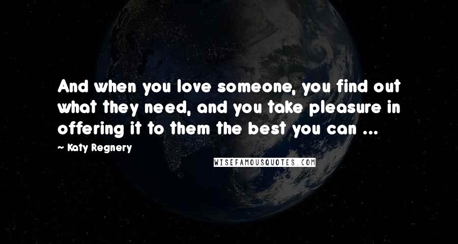 Katy Regnery Quotes: And when you love someone, you find out what they need, and you take pleasure in offering it to them the best you can ...