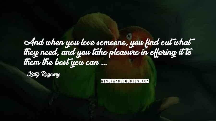 Katy Regnery Quotes: And when you love someone, you find out what they need, and you take pleasure in offering it to them the best you can ...