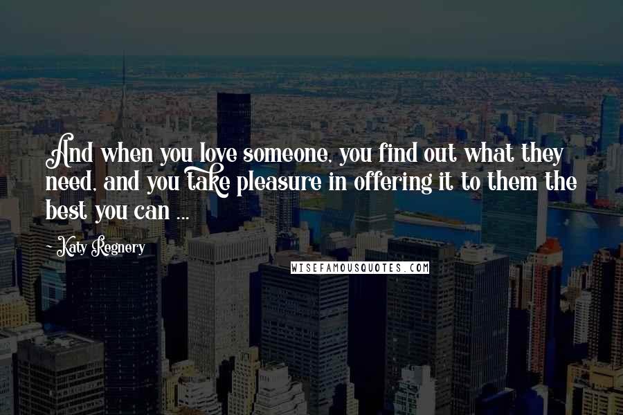 Katy Regnery Quotes: And when you love someone, you find out what they need, and you take pleasure in offering it to them the best you can ...