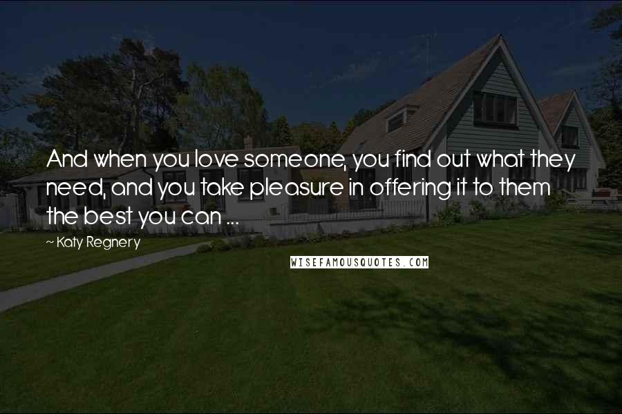 Katy Regnery Quotes: And when you love someone, you find out what they need, and you take pleasure in offering it to them the best you can ...