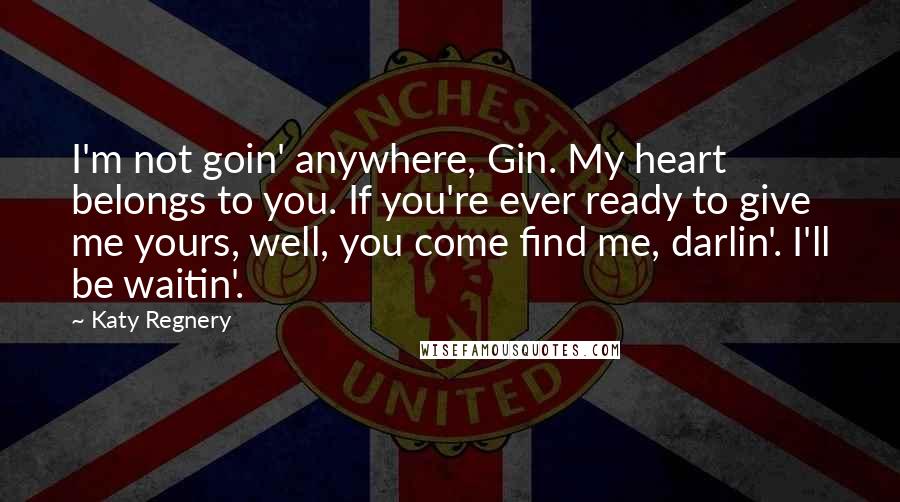 Katy Regnery Quotes: I'm not goin' anywhere, Gin. My heart belongs to you. If you're ever ready to give me yours, well, you come find me, darlin'. I'll be waitin'.