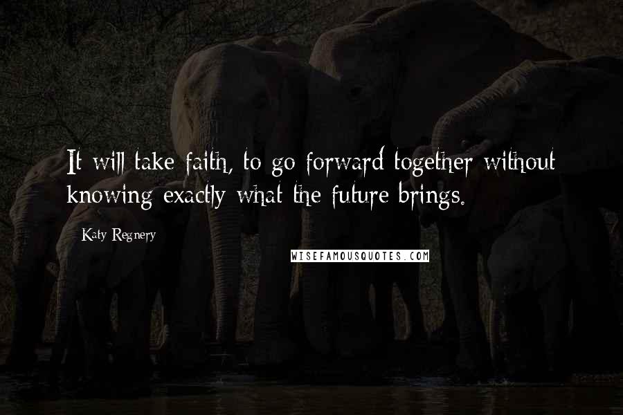 Katy Regnery Quotes: It will take faith, to go forward together without knowing exactly what the future brings.