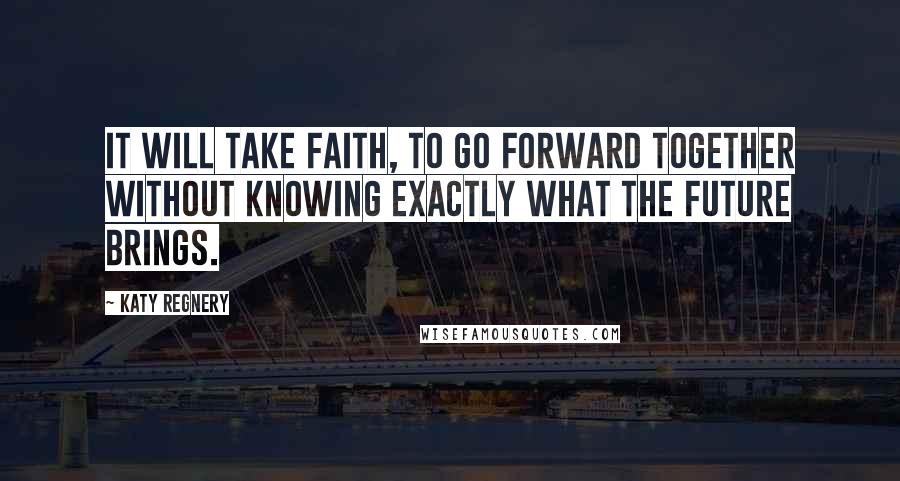 Katy Regnery Quotes: It will take faith, to go forward together without knowing exactly what the future brings.