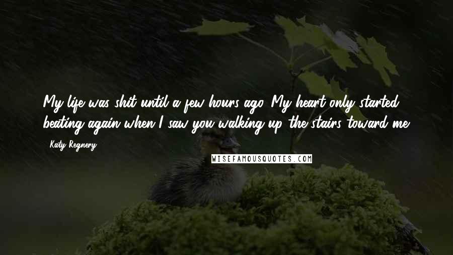 Katy Regnery Quotes: My life was shit until a few hours ago. My heart only started beating again when I saw you walking up the stairs toward me.