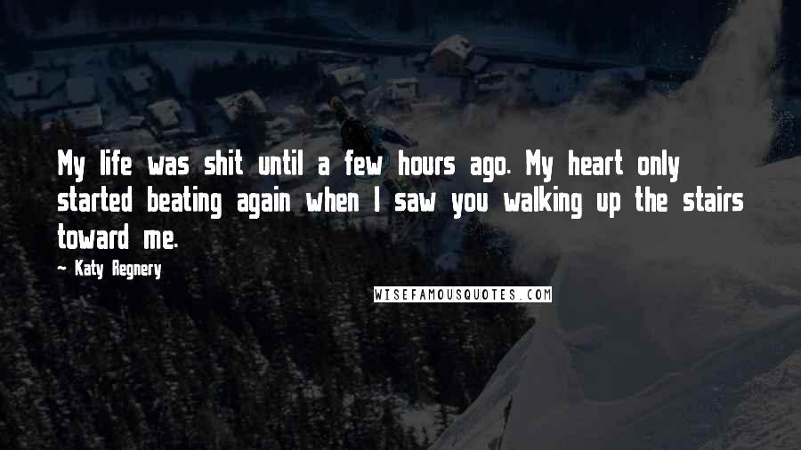 Katy Regnery Quotes: My life was shit until a few hours ago. My heart only started beating again when I saw you walking up the stairs toward me.