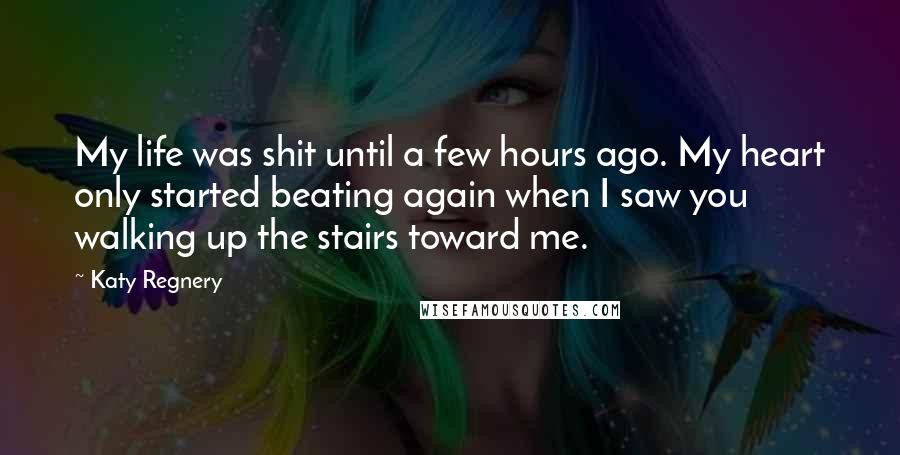 Katy Regnery Quotes: My life was shit until a few hours ago. My heart only started beating again when I saw you walking up the stairs toward me.