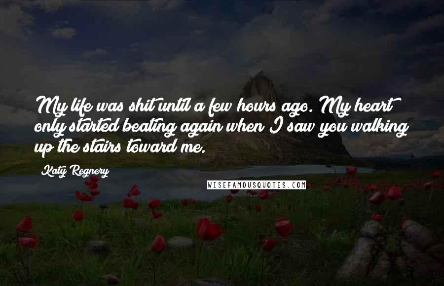 Katy Regnery Quotes: My life was shit until a few hours ago. My heart only started beating again when I saw you walking up the stairs toward me.