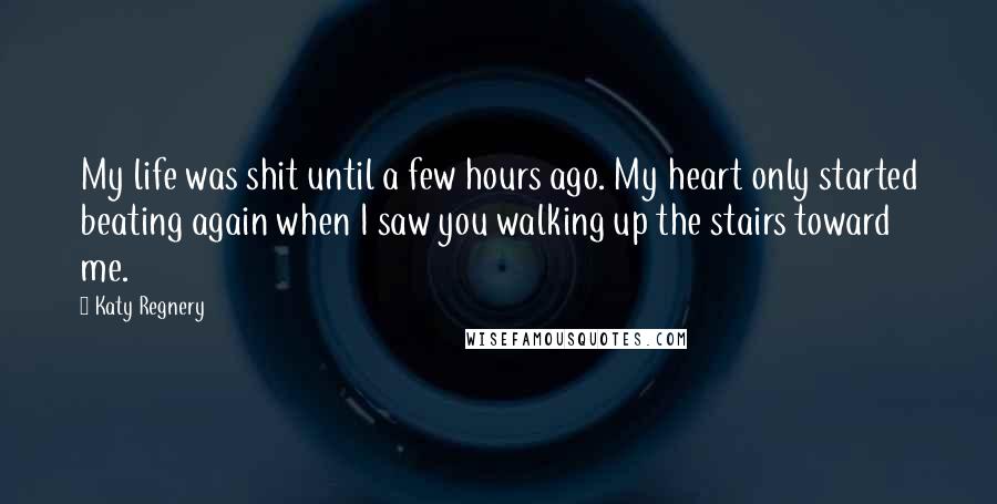 Katy Regnery Quotes: My life was shit until a few hours ago. My heart only started beating again when I saw you walking up the stairs toward me.