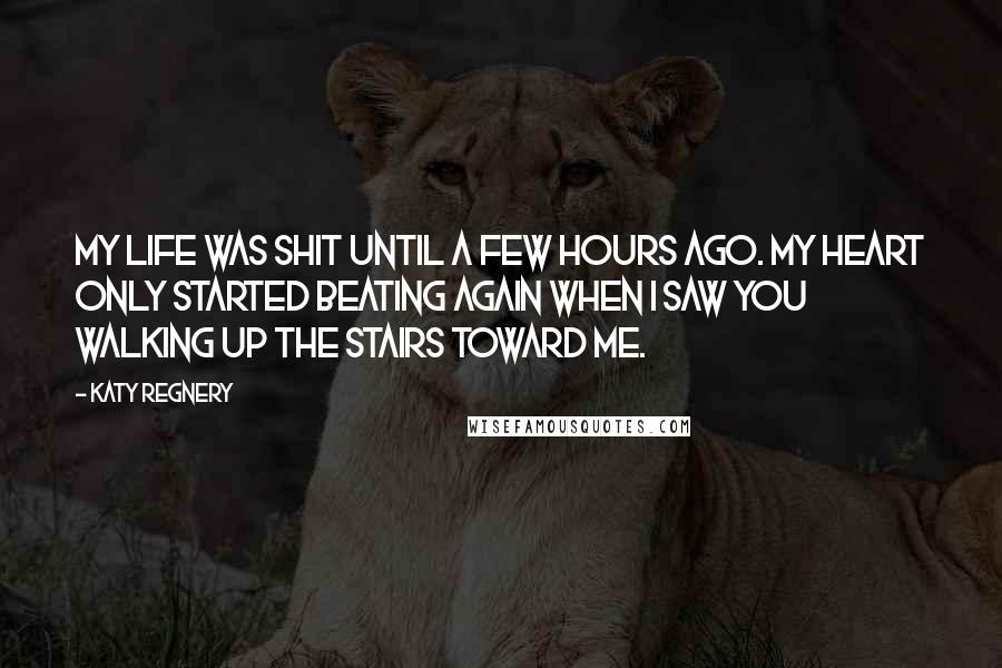 Katy Regnery Quotes: My life was shit until a few hours ago. My heart only started beating again when I saw you walking up the stairs toward me.