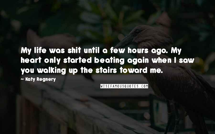 Katy Regnery Quotes: My life was shit until a few hours ago. My heart only started beating again when I saw you walking up the stairs toward me.