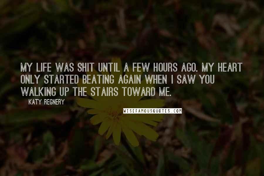 Katy Regnery Quotes: My life was shit until a few hours ago. My heart only started beating again when I saw you walking up the stairs toward me.