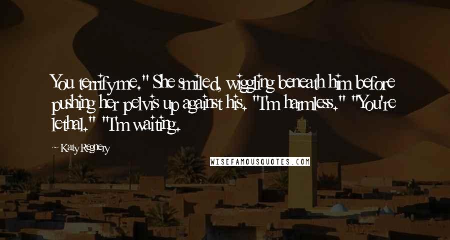 Katy Regnery Quotes: You terrify me." She smiled, wiggling beneath him before pushing her pelvis up against his. "I'm harmless." "You're lethal." "I'm waiting.