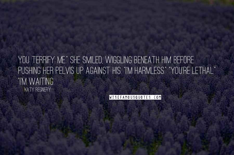 Katy Regnery Quotes: You terrify me." She smiled, wiggling beneath him before pushing her pelvis up against his. "I'm harmless." "You're lethal." "I'm waiting.