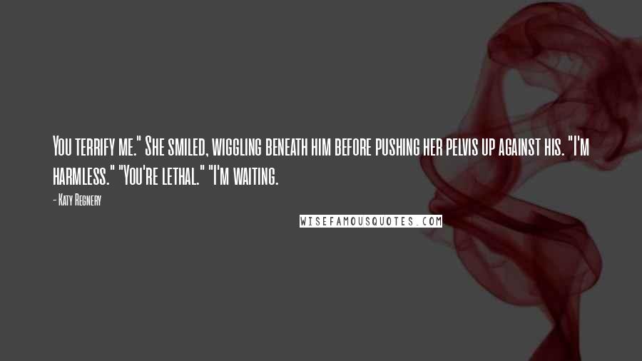 Katy Regnery Quotes: You terrify me." She smiled, wiggling beneath him before pushing her pelvis up against his. "I'm harmless." "You're lethal." "I'm waiting.