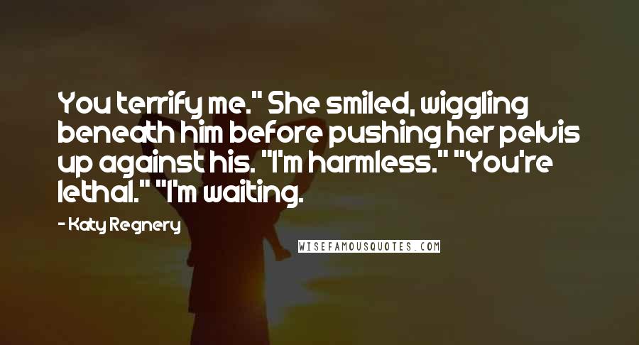 Katy Regnery Quotes: You terrify me." She smiled, wiggling beneath him before pushing her pelvis up against his. "I'm harmless." "You're lethal." "I'm waiting.