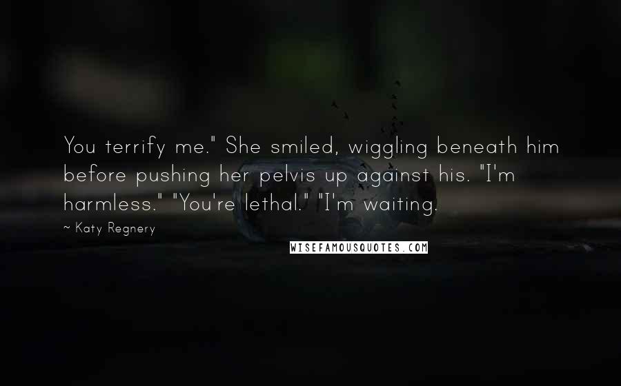 Katy Regnery Quotes: You terrify me." She smiled, wiggling beneath him before pushing her pelvis up against his. "I'm harmless." "You're lethal." "I'm waiting.