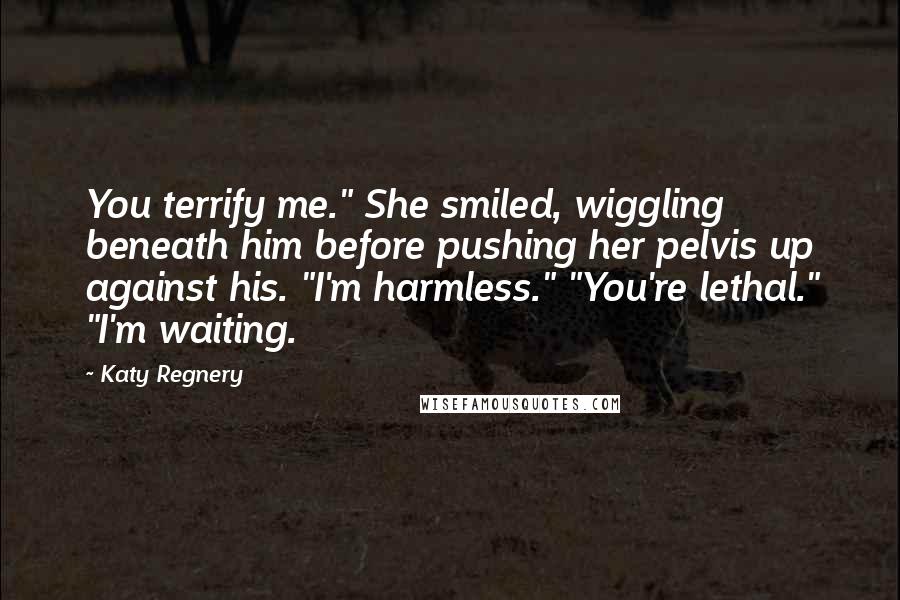 Katy Regnery Quotes: You terrify me." She smiled, wiggling beneath him before pushing her pelvis up against his. "I'm harmless." "You're lethal." "I'm waiting.