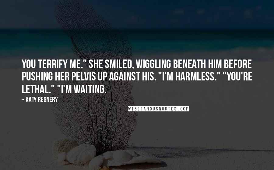 Katy Regnery Quotes: You terrify me." She smiled, wiggling beneath him before pushing her pelvis up against his. "I'm harmless." "You're lethal." "I'm waiting.
